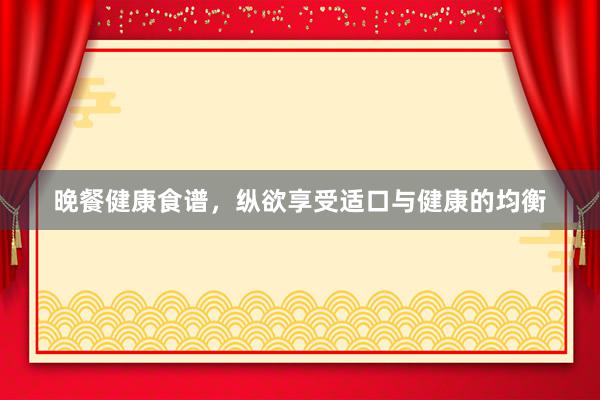 晚餐健康食谱，纵欲享受适口与健康的均衡